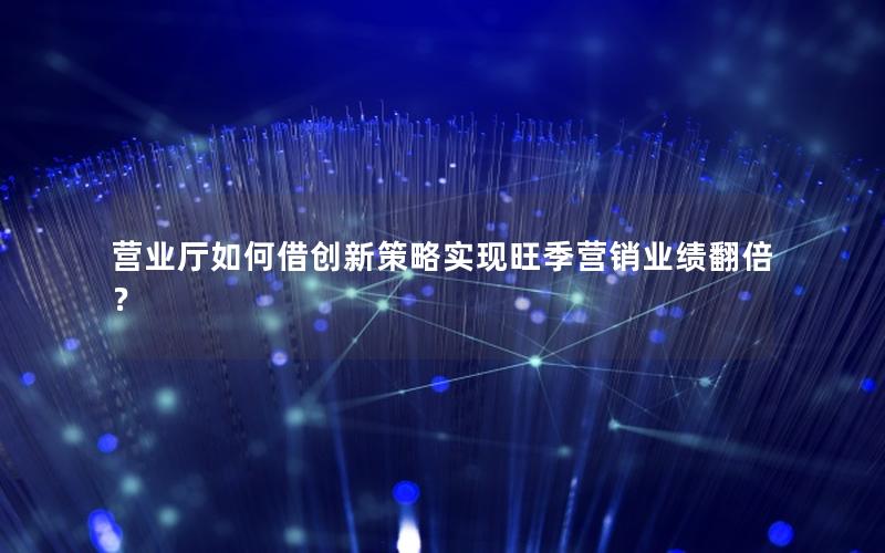 营业厅如何借创新策略实现旺季营销业绩翻倍？
