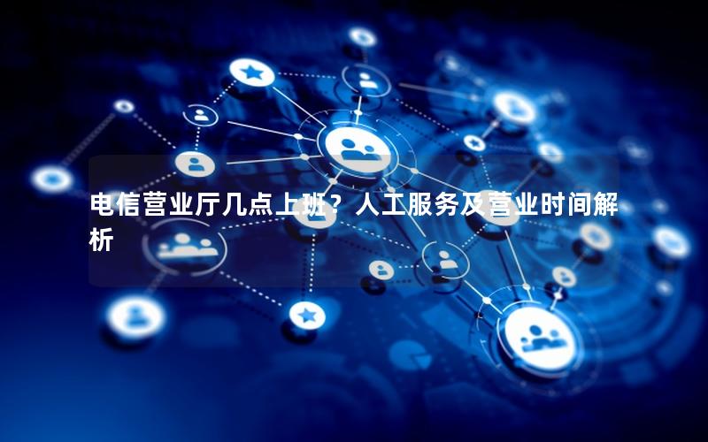 电信营业厅几点上班？人工服务及营业时间解析