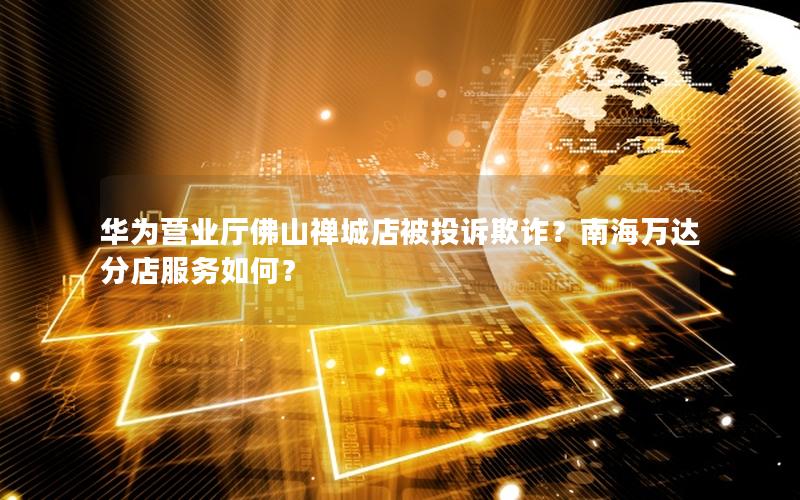 华为营业厅佛山禅城店被投诉欺诈？南海万达分店服务如何？