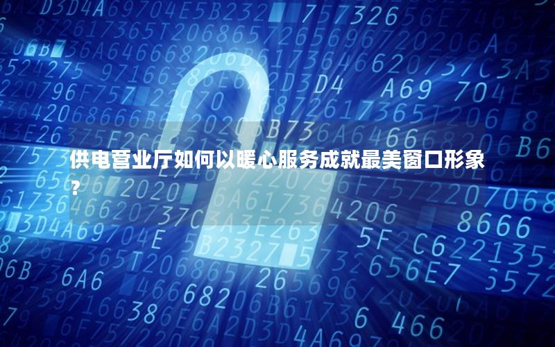 供电营业厅如何以暖心服务成就最美窗口形象？
