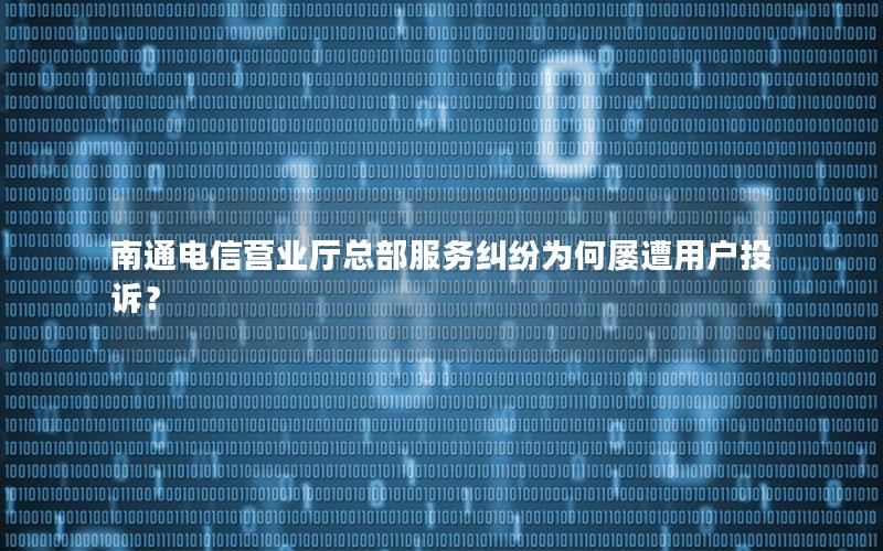 南通电信营业厅总部服务纠纷为何屡遭用户投诉？