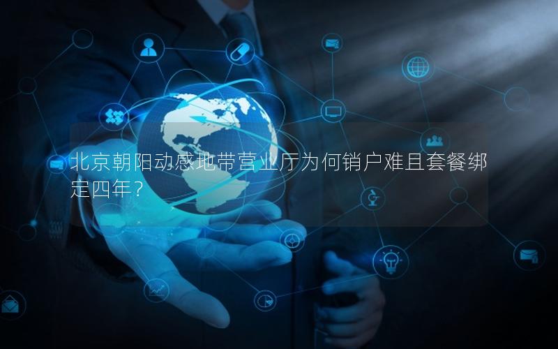 北京朝阳动感地带营业厅为何销户难且套餐绑定四年？