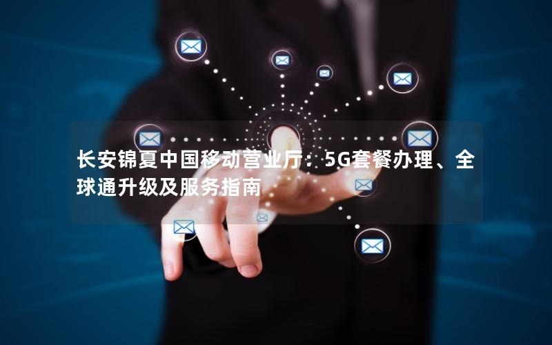 长安锦夏中国移动营业厅：5G套餐办理、全球通升级及服务指南