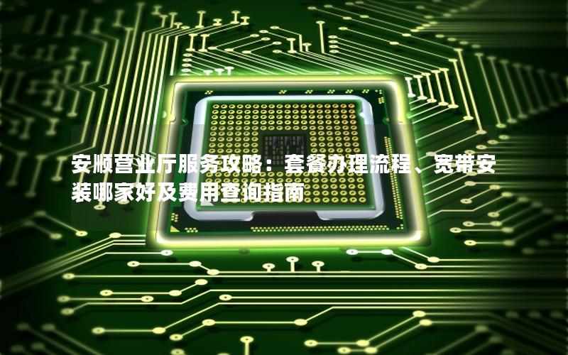 安顺营业厅服务攻略：套餐办理流程、宽带安装哪家好及费用查询指南