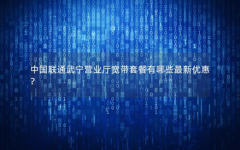 中国联通武宁营业厅宽带套餐有哪些最新优惠？