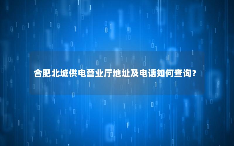 合肥北城供电营业厅地址及电话如何查询？