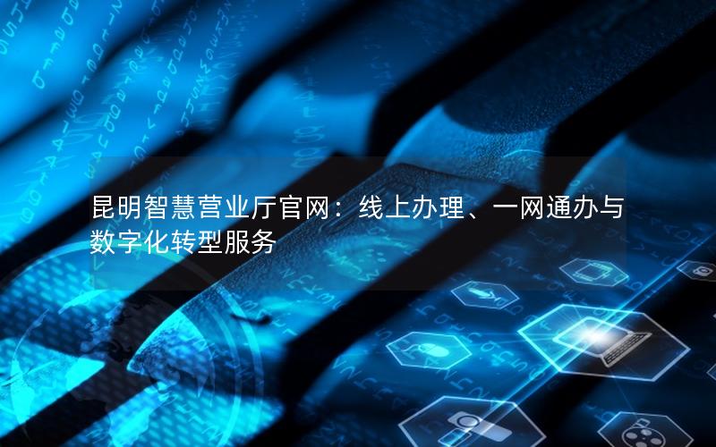 昆明智慧营业厅官网：线上办理、一网通办与数字化转型服务