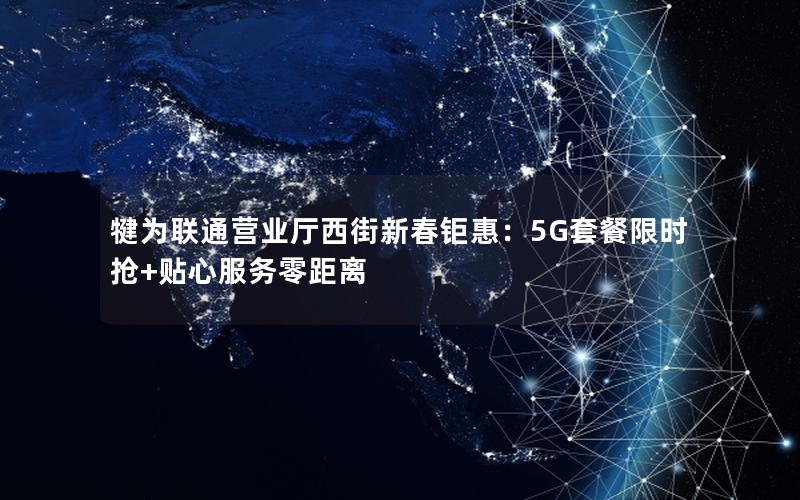 犍为联通营业厅西街新春钜惠：5G套餐限时抢+贴心服务零距离