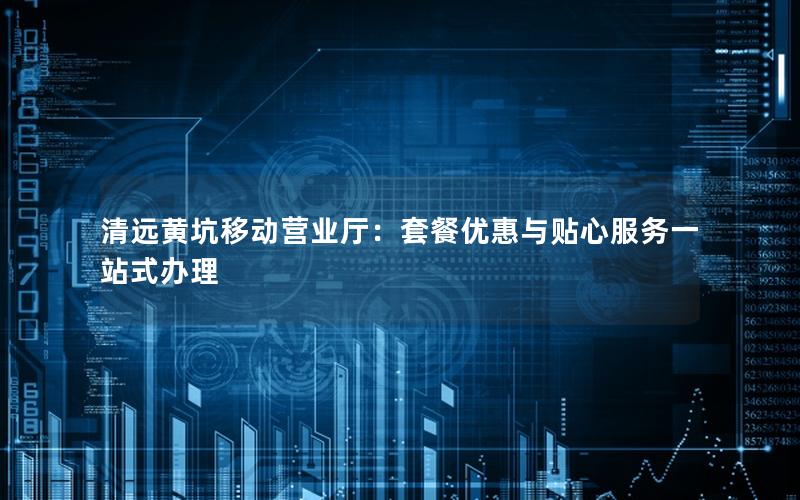清远黄坑移动营业厅：套餐优惠与贴心服务一站式办理