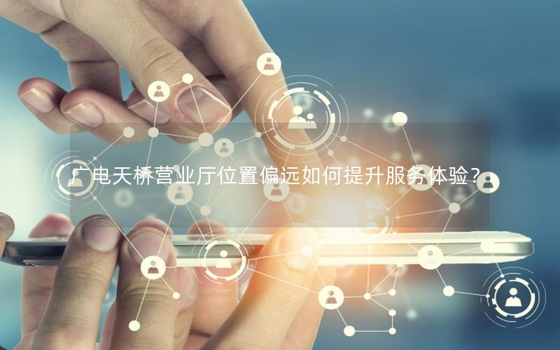 广电天桥营业厅位置偏远如何提升服务体验？