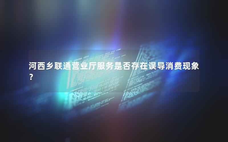 河西乡联通营业厅服务是否存在误导消费现象？