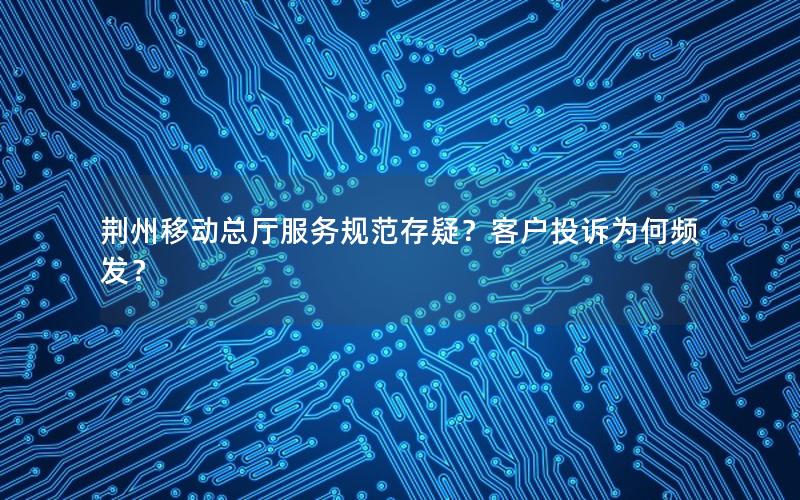 荆州移动总厅服务规范存疑？客户投诉为何频发？