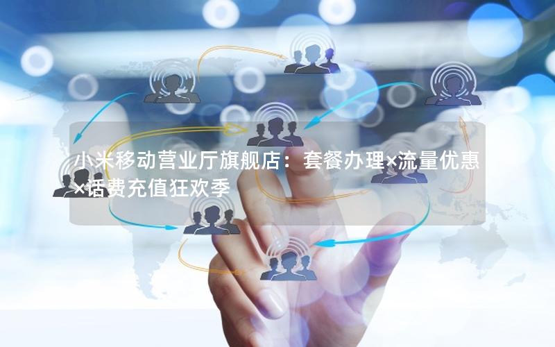 小米移动营业厅旗舰店：套餐办理×流量优惠×话费充值狂欢季