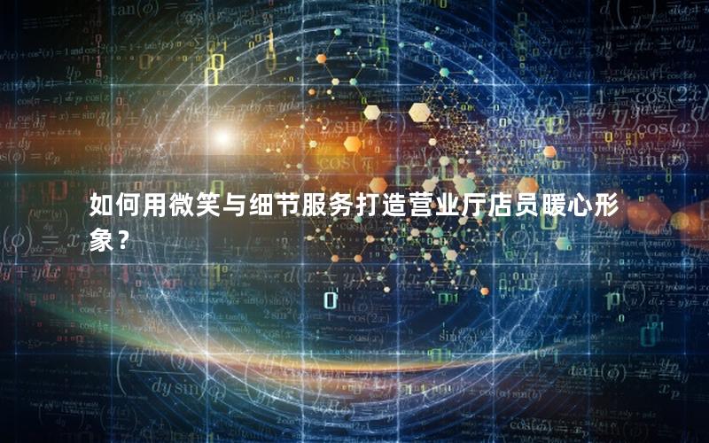 如何用微笑与细节服务打造营业厅店员暖心形象？