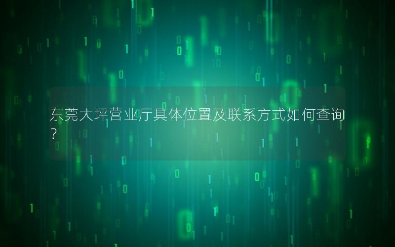 东莞大坪营业厅具体位置及联系方式如何查询？
