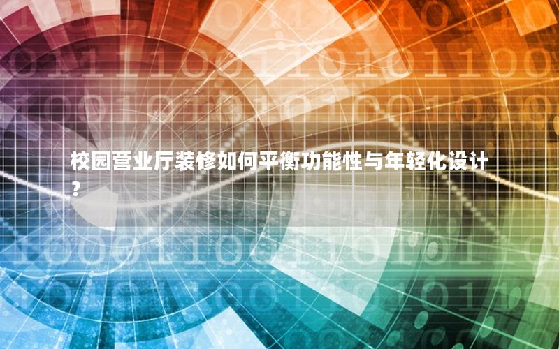 校园营业厅装修如何平衡功能性与年轻化设计？