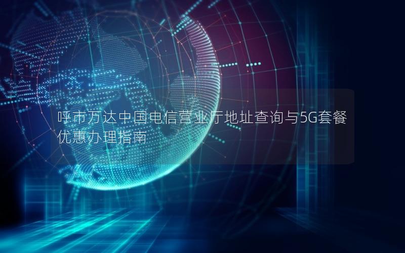 呼市万达中国电信营业厅地址查询与5G套餐优惠办理指南