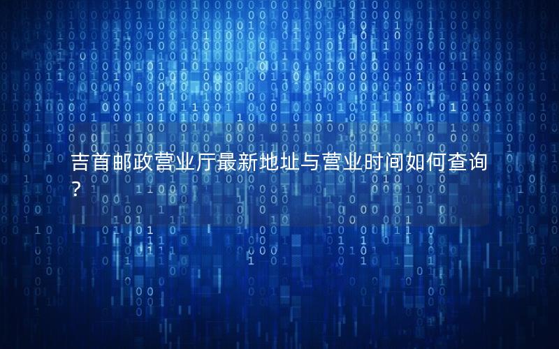 吉首邮政营业厅最新地址与营业时间如何查询？