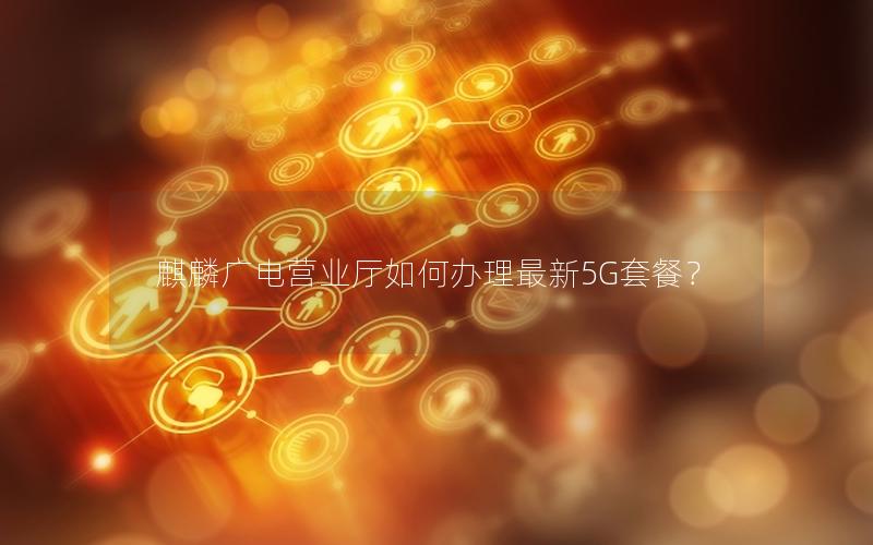 麒麟广电营业厅如何办理最新5G套餐？