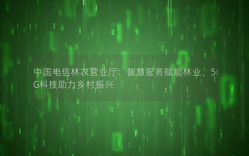 中国电信林农营业厅：智慧服务赋能林业，5G科技助力乡村振兴