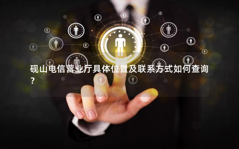 砚山电信营业厅具体位置及联系方式如何查询？