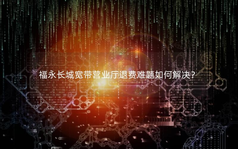 福永长城宽带营业厅退费难题如何解决？