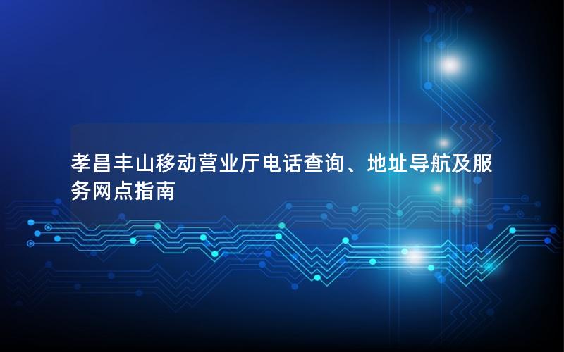 孝昌丰山移动营业厅电话查询、地址导航及服务网点指南