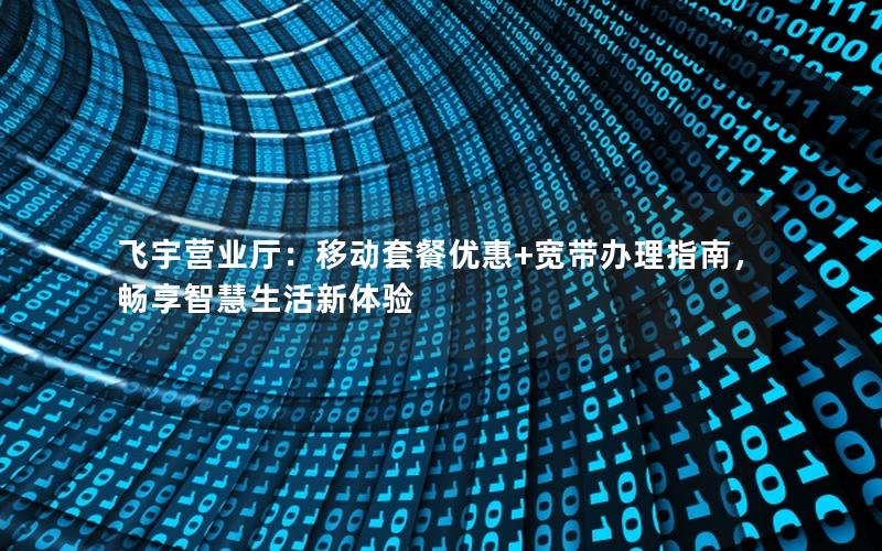 飞宇营业厅：移动套餐优惠+宽带办理指南，畅享智慧生活新体验