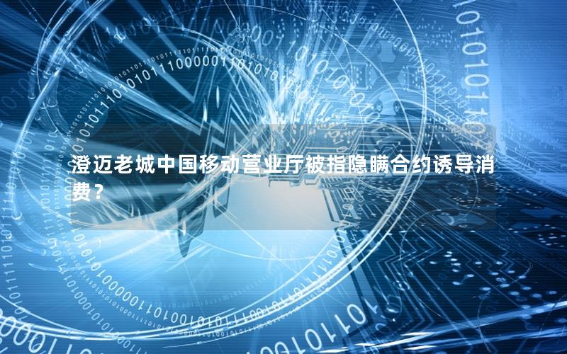 澄迈老城中国移动营业厅被指隐瞒合约诱导消费？