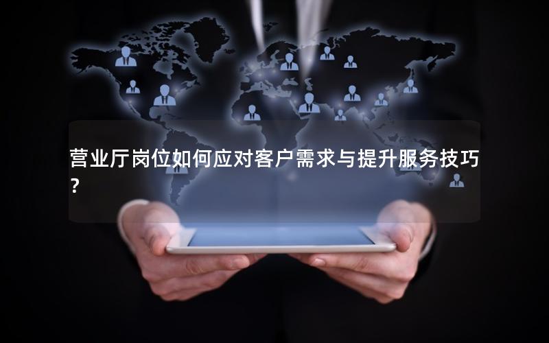 营业厅岗位如何应对客户需求与提升服务技巧？