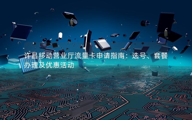 许昌移动营业厅流量卡申请指南：选号、套餐办理及优惠活动