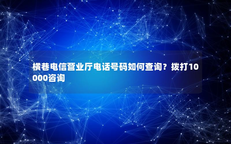 横巷电信营业厅电话号码如何查询？拨打10000咨询