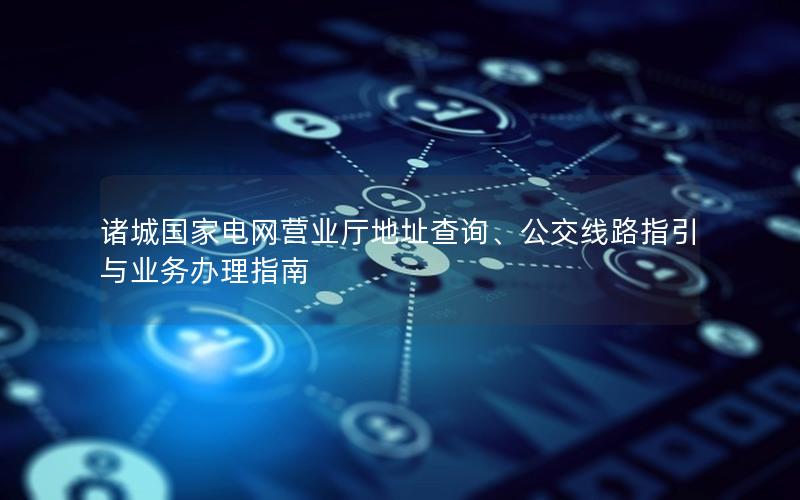诸城国家电网营业厅地址查询、公交线路指引与业务办理指南