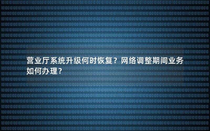 营业厅系统升级何时恢复？网络调整期间业务如何办理？