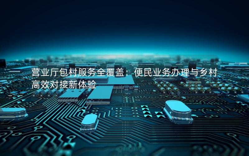 营业厅包村服务全覆盖：便民业务办理与乡村高效对接新体验