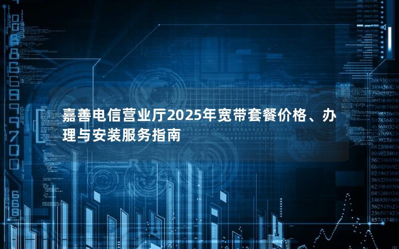 嘉善电信营业厅2025年宽带套餐价格、办理与安装服务指南