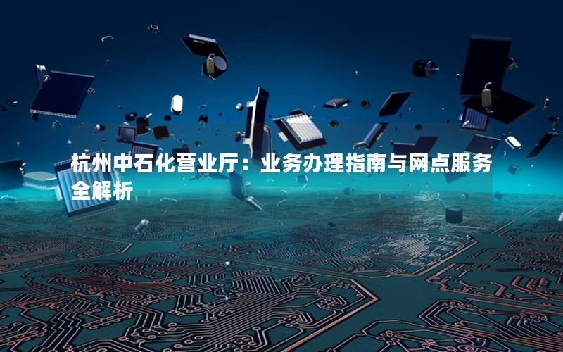 杭州中石化营业厅：业务办理指南与网点服务全解析