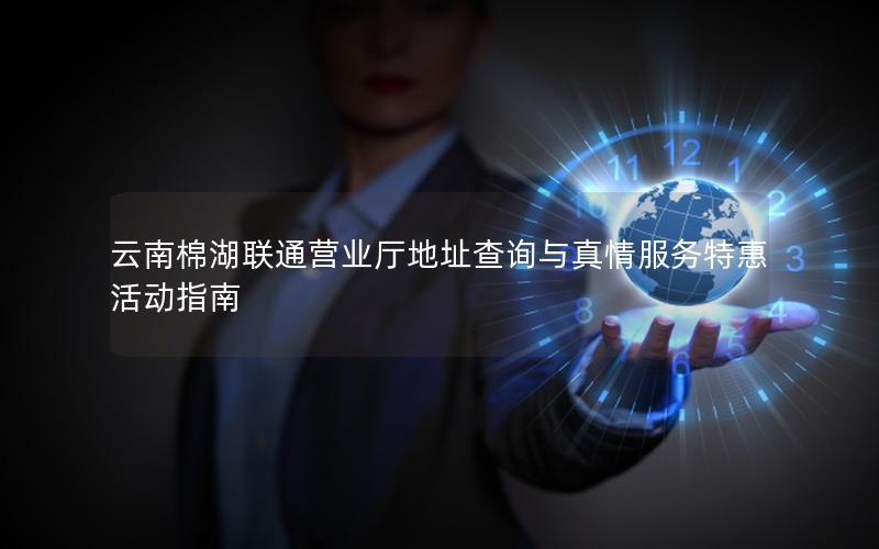 云南棉湖联通营业厅地址查询与真情服务特惠活动指南
