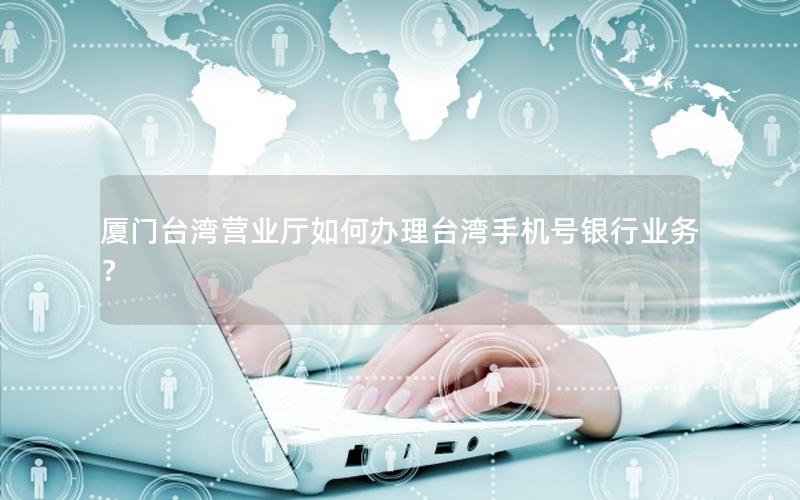 厦门台湾营业厅如何办理台湾手机号银行业务？
