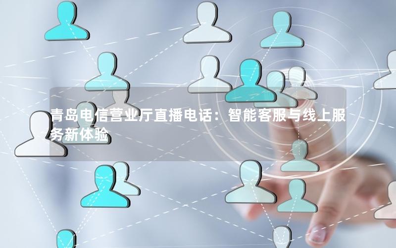 青岛电信营业厅直播电话：智能客服与线上服务新体验