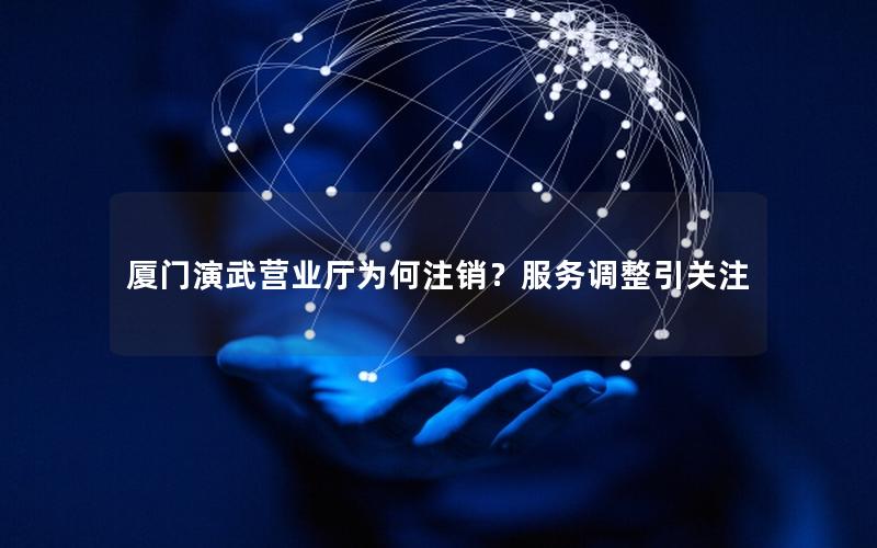 厦门演武营业厅为何注销？服务调整引关注