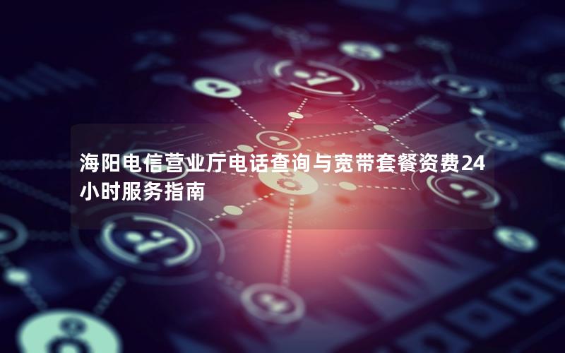 海阳电信营业厅电话查询与宽带套餐资费24小时服务指南