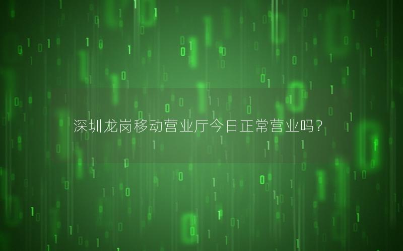 深圳龙岗移动营业厅今日正常营业吗？