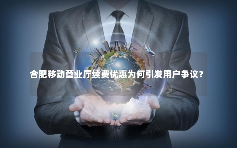 合肥移动营业厅续费优惠为何引发用户争议？