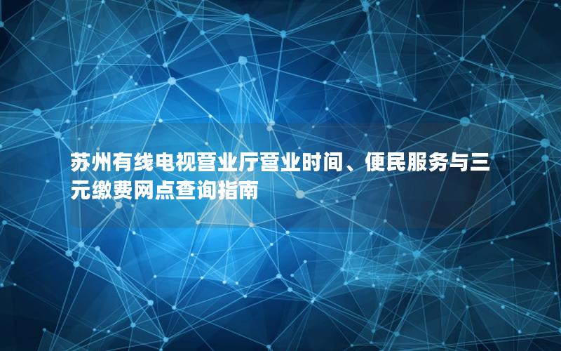 苏州有线电视营业厅营业时间、便民服务与三元缴费网点查询指南