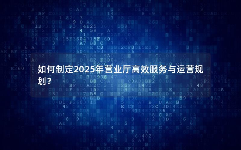 如何制定2025年营业厅高效服务与运营规划？