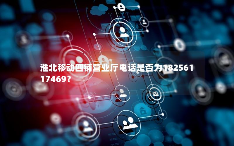 淮北移动四铺营业厅电话是否为18256117469？