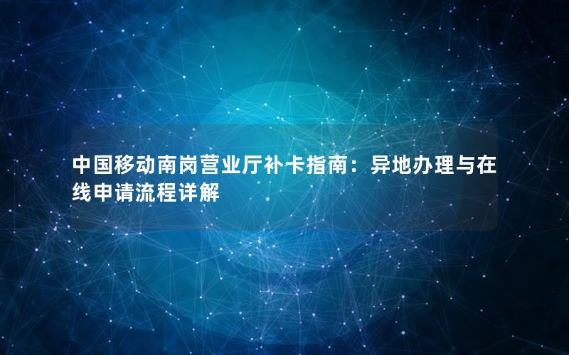 中国移动南岗营业厅补卡指南：异地办理与在线申请流程详解