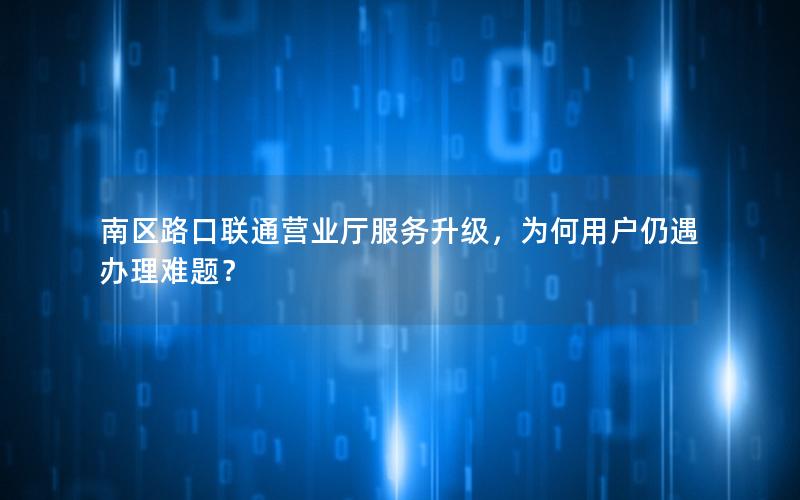 南区路口联通营业厅服务升级，为何用户仍遇办理难题？