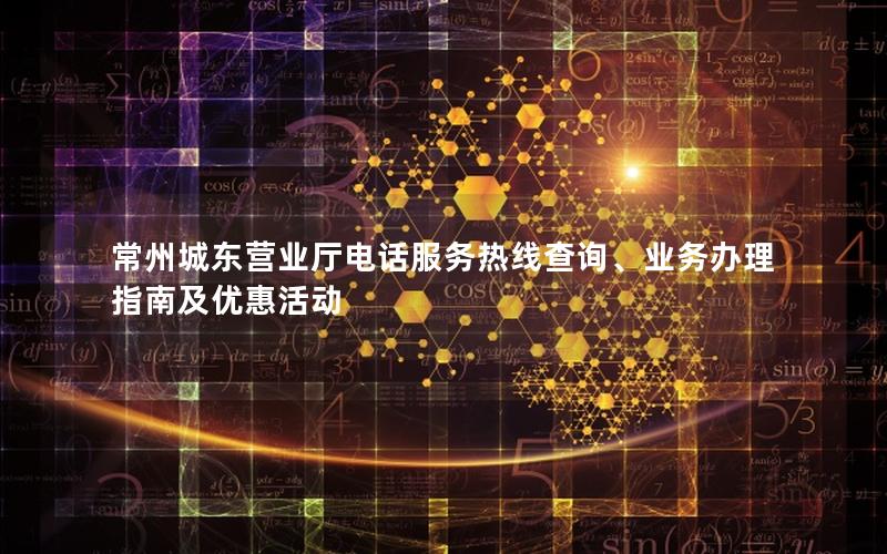 常州城东营业厅电话服务热线查询、业务办理指南及优惠活动